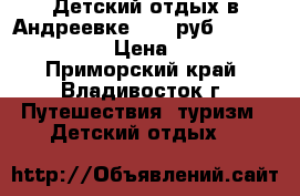 Детский отдых в Андреевке 8000 руб. 25.07 - 03.08 › Цена ­ 8 000 - Приморский край, Владивосток г. Путешествия, туризм » Детский отдых   